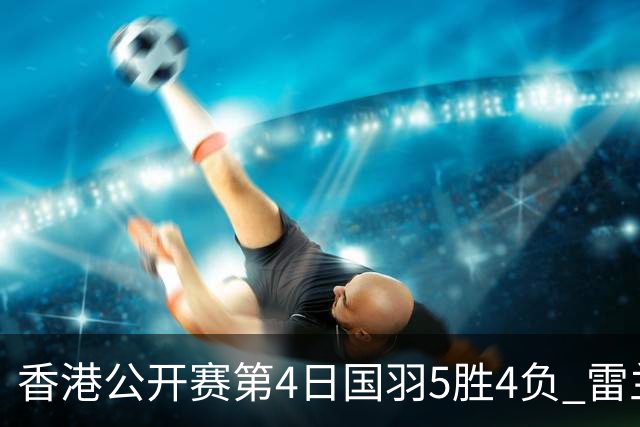 香港公开赛第4日国羽5胜4负 雷兰曦韩悦逆转晋级